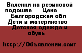 Валенки на резиновой подошве   › Цена ­ 700 - Белгородская обл. Дети и материнство » Детская одежда и обувь   